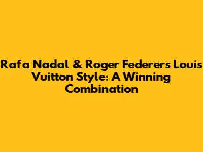 Rafa Nadal & Roger Federer's Louis Vuitton Style: A Winning Combination