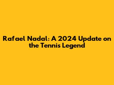 Rafael Nadal: A 2024 Update on the Tennis Legend