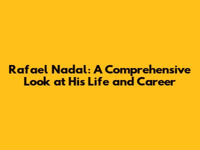 Rafael Nadal: A Comprehensive Look at His Life and Career