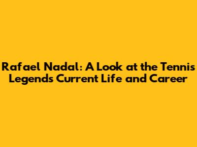 Rafael Nadal: A Look at the Tennis Legend's Current Life and Career