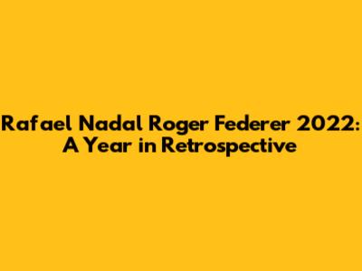 Rafael Nadal Roger Federer 2022: A Year in Retrospective