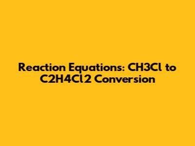 Reaction Equations: CH3Cl to C2H4Cl2 Conversion