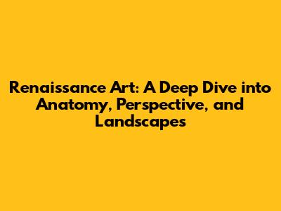 Renaissance Art: A Deep Dive into Anatomy, Perspective, and Landscapes