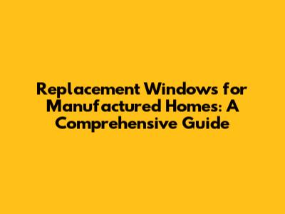 Replacement Windows for Manufactured Homes: A Comprehensive Guide