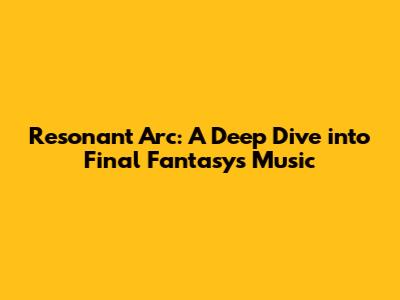 Resonant Arc: A Deep Dive into Final Fantasy's Music