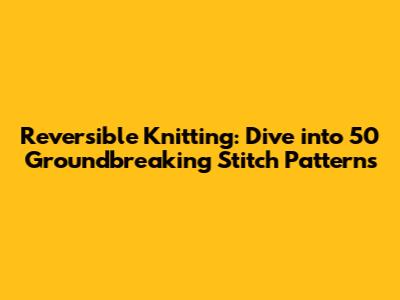 Reversible Knitting: Dive into 50 Groundbreaking Stitch Patterns