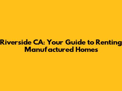 Riverside CA: Your Guide to Renting Manufactured Homes
