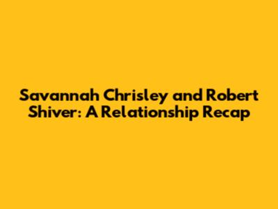 Savannah Chrisley and Robert Shiver: A Relationship Recap