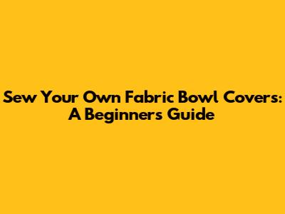 Sew Your Own Fabric Bowl Covers: A Beginner's Guide