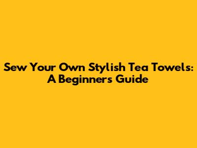 Sew Your Own Stylish Tea Towels: A Beginner's Guide