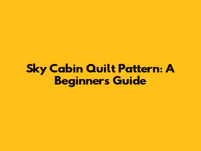 Sky Cabin Quilt Pattern: A Beginner's Guide