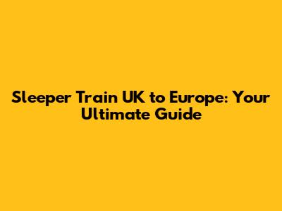 Sleeper Train UK to Europe: Your Ultimate Guide