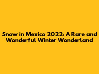 Snow in Mexico 2022: A Rare and Wonderful Winter Wonderland