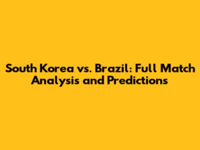 South Korea vs. Brazil: Full Match Analysis and Predictions