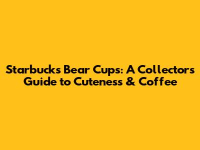 Starbucks Bear Cups: A Collector's Guide to Cuteness & Coffee