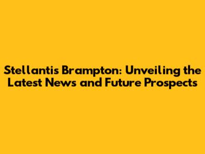 Stellantis Brampton: Unveiling the Latest News and Future Prospects