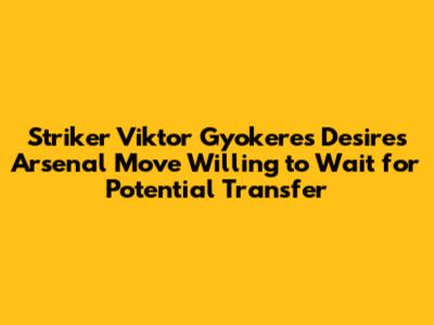 Striker Viktor Gyokeres Desires Arsenal Move Willing to Wait for Potential Transfer