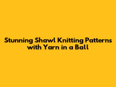 Stunning Shawl Knitting Patterns with Yarn in a Ball