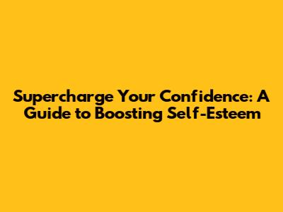Supercharge Your Confidence: A Guide to Boosting Self-Esteem