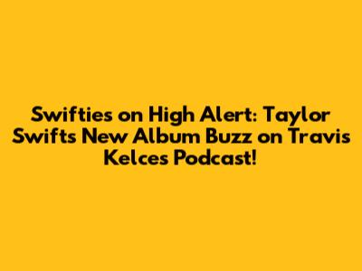 Swifties on High Alert: Taylor Swift's New Album Buzz on Travis Kelce's Podcast!