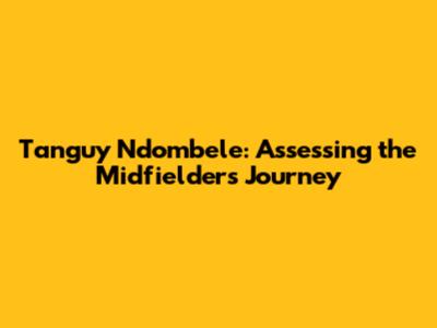 Tanguy Ndombele: Assessing the Midfielder's Journey