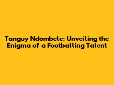 Tanguy Ndombele: Unveiling the Enigma of a Footballing Talent