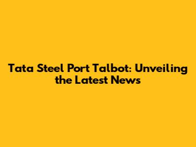 Tata Steel Port Talbot: Unveiling the Latest News