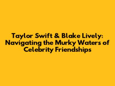 Taylor Swift & Blake Lively: Navigating the Murky Waters of Celebrity Friendships