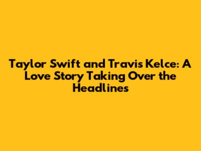 Taylor Swift and Travis Kelce: A Love Story Taking Over the Headlines