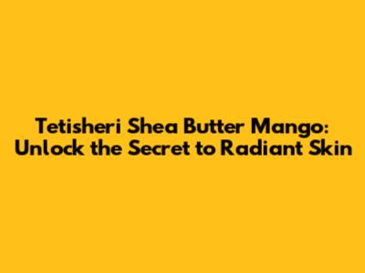 Tetisheri Shea Butter Mango: Unlock the Secret to Radiant Skin