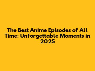 The Best Anime Episodes of All Time: Unforgettable Moments in 2025