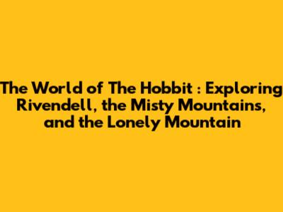 The World of *The Hobbit*: Exploring Rivendell, the Misty Mountains, and the Lonely Mountain