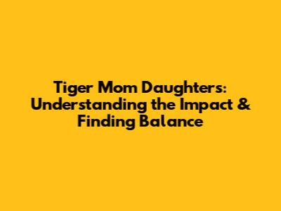 Tiger Mom Daughters: Understanding the Impact & Finding Balance