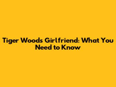 Tiger Woods' Girlfriend: What You Need to Know