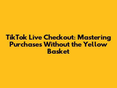 TikTok Live Checkout: Mastering Purchases Without the Yellow Basket