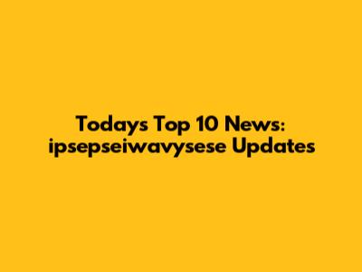 Today's Top 10 News: ipsepseiwavysese Updates