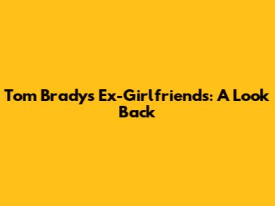 Tom Brady's Ex-Girlfriends: A Look Back