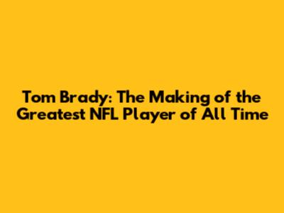Tom Brady: The Making of the Greatest NFL Player of All Time