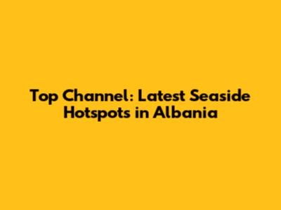 Top Channel: Latest Seaside Hotspots in Albania