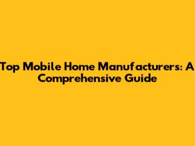 Top Mobile Home Manufacturers: A Comprehensive Guide
