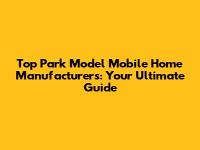 Top Park Model Mobile Home Manufacturers: Your Ultimate Guide