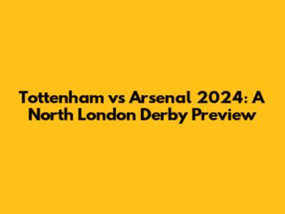 Tottenham vs Arsenal 2024: A North London Derby Preview
