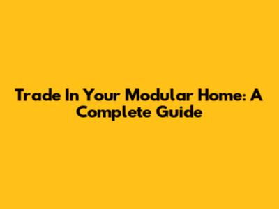 Trade In Your Modular Home: A Complete Guide