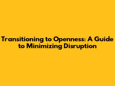 Transitioning to Openness: A Guide to Minimizing Disruption