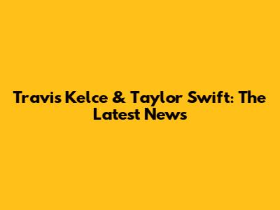 Travis Kelce & Taylor Swift: The Latest News