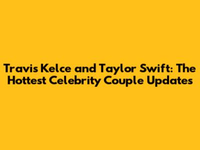 Travis Kelce and Taylor Swift: The Hottest Celebrity Couple Updates