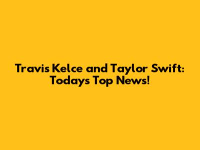 Travis Kelce and Taylor Swift: Today's Top News!