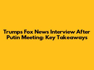Trump's Fox News Interview After Putin Meeting: Key Takeaways
