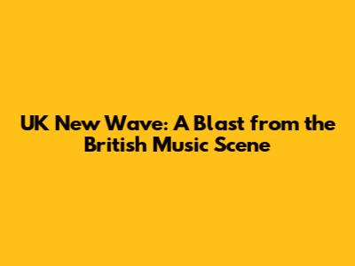 UK New Wave: A Blast from the British Music Scene