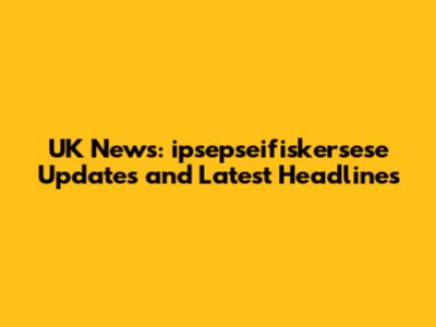 UK News: ipsepseifiskersese Updates and Latest Headlines